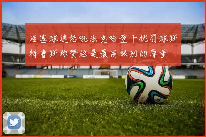 活塞球迷怒吼法克哈登干扰罚球斯特鲁斯称赞这是最高级别的尊重