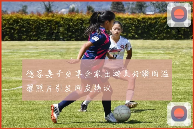 德容妻子分享全家出游美好瞬间温馨照片引发网友热议