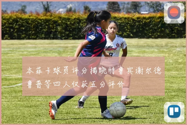 本菲卡球员评分揭晓特鲁宾谢尔德鲁普等四人仅获五分评价