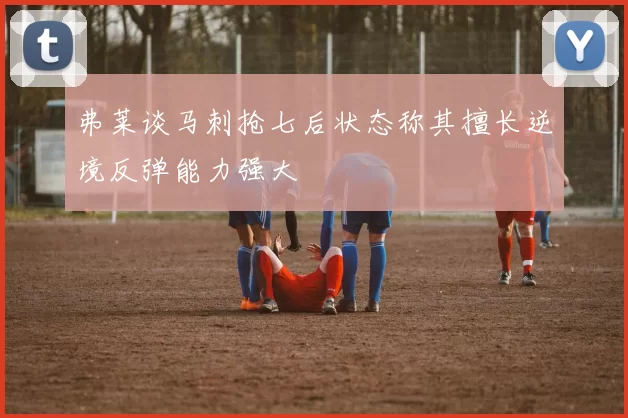 弗莱谈马刺抢七后状态称其擅长逆境反弹能力强大