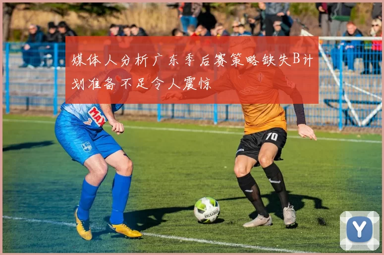 媒体人分析广东季后赛策略缺失B计划准备不足令人震惊