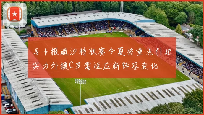 马卡报道沙特联赛今夏将重点引进实力外援C罗需适应新阵容变化