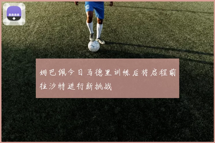 姆巴佩今日马德里训练后将启程前往沙特进行新挑战