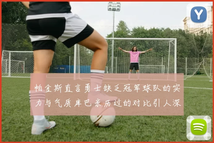 帕金斯直言勇士缺乏冠军球队的实力与气质库巴亲历过的对比引人深思