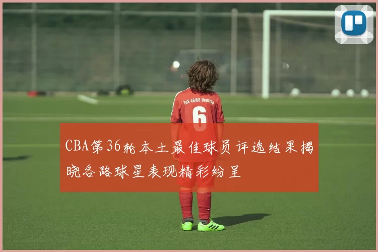 CBA第36轮本土最佳球员评选结果揭晓各路球星表现精彩纷呈