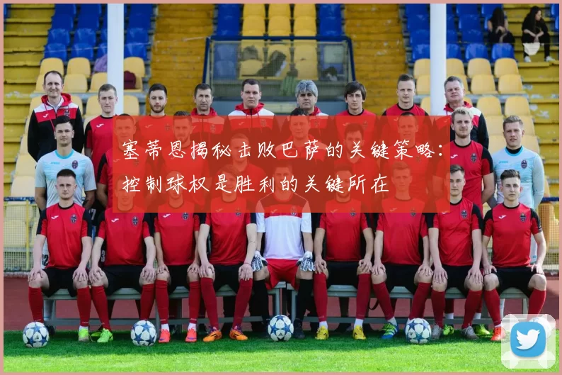 塞蒂恩揭秘击败巴萨的关键策略：控制球权是胜利的关键所在