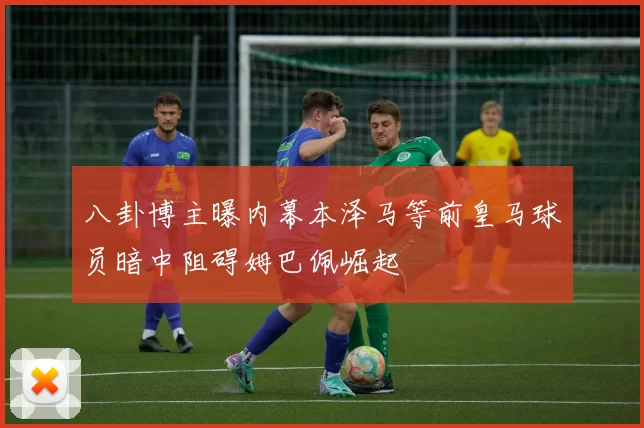 八卦博主曝内幕本泽马等前皇马球员暗中阻碍姆巴佩崛起