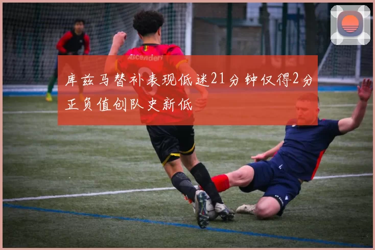 库兹马替补表现低迷21分钟仅得2分正负值创队史新低