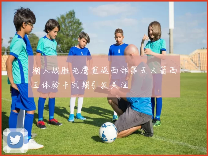 湖人战胜老鹰重返西部第五火箭西五体验卡到期引发关注