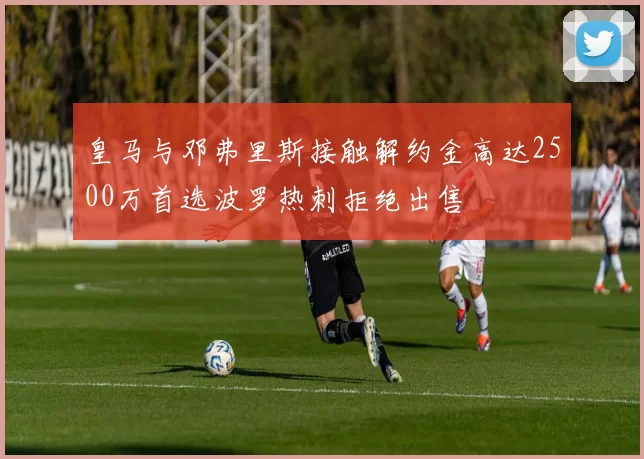 皇马与邓弗里斯接触解约金高达2500万首选波罗热刺拒绝出售