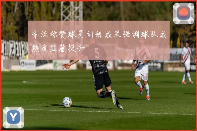 齐沃称赞球员训练成果强调球队成熟度显著提升