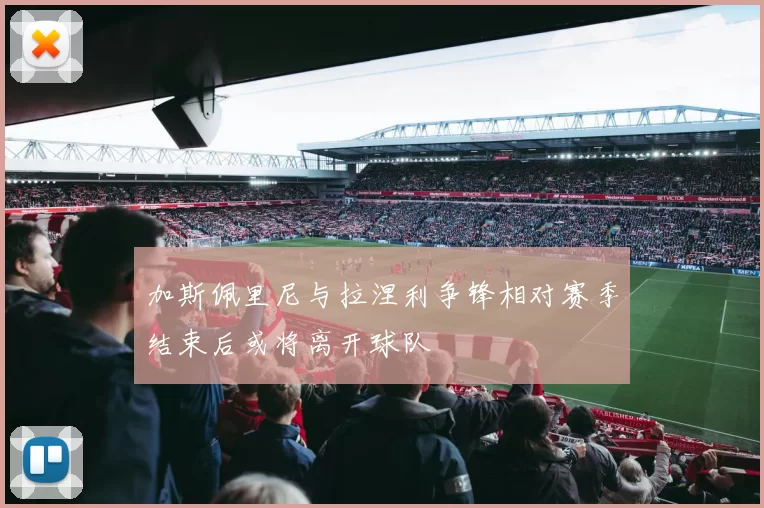 加斯佩里尼与拉涅利争锋相对赛季结束后或将离开球队