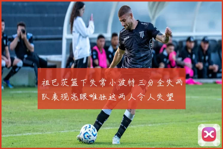 祖巴茨篮下失常小波特三分全失两队表现亮眼唯独这两人令人失望