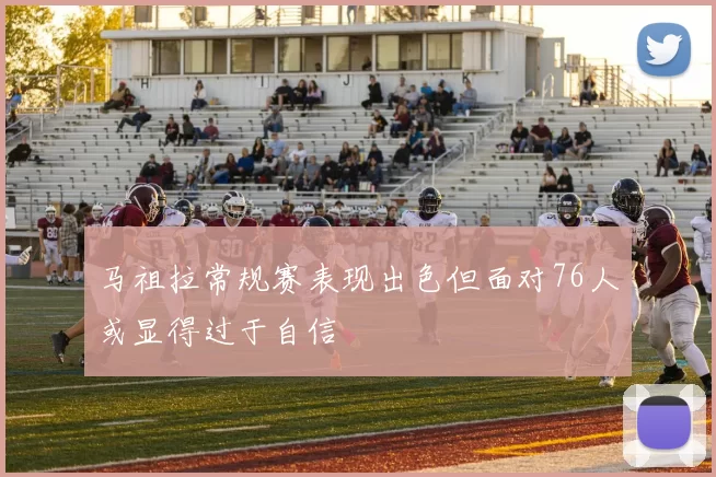 马祖拉常规赛表现出色但面对76人或显得过于自信