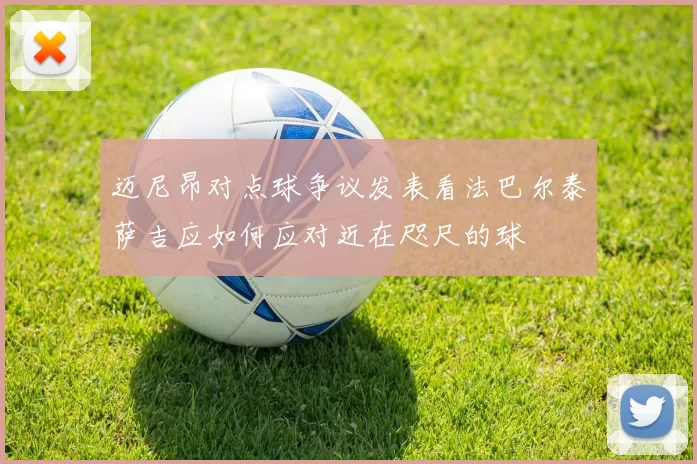 迈尼昂对点球争议发表看法巴尔泰萨吉应如何应对近在咫尺的球