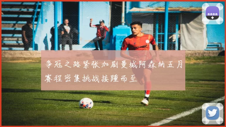 争冠之路紧张加剧曼城阿森纳五月赛程密集挑战接踵而至
