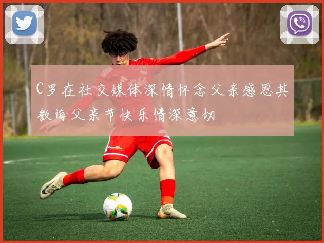 C罗在社交媒体深情怀念父亲感恩其教诲父亲节快乐情深意切