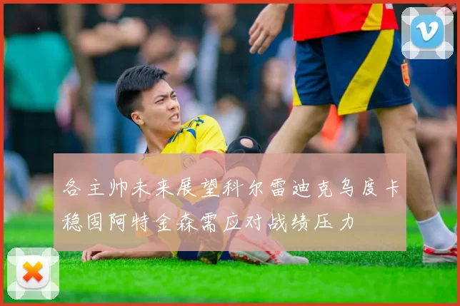 各主帅未来展望科尔雷迪克乌度卡稳固阿特金森需应对战绩压力