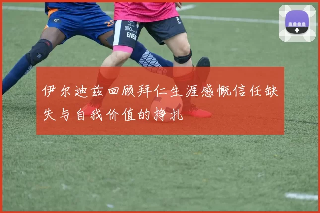 伊尔迪兹回顾拜仁生涯感慨信任缺失与自我价值的挣扎