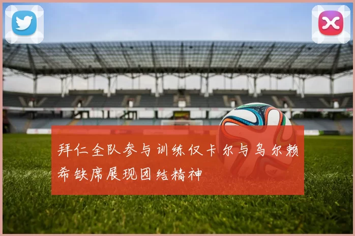 拜仁全队参与训练仅卡尔与乌尔赖希缺席展现团结精神