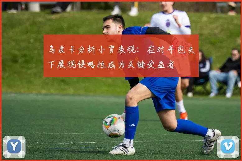 乌度卡分析小贾表现：在对手包夹下展现侵略性成为关键受益者